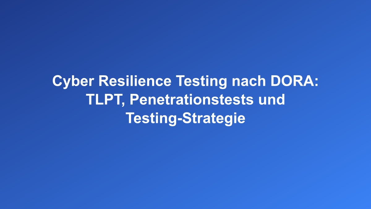 Cyber Resilience Testing und TLPT nach DORA-Verordnung
